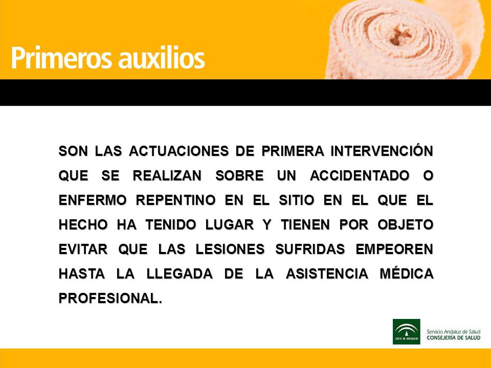 SON LAS ACTUACIONES DE PRIMERA INTERVENCIÓN QUE SE REALIZAN SOBRE UN ACCIDENTADO O ENFERMO REPENTINO EN EL SITIO EN EL QUE EL HECHO HA TENIDO LUGAR Y TIENEN POR OBJETO EVITAR QUE LAS LESIONES SUFRIDAS EMPEOREN HASTA LA LLEGADA DE LA ASISTENCIA MÉDICA PROFESIONAL.