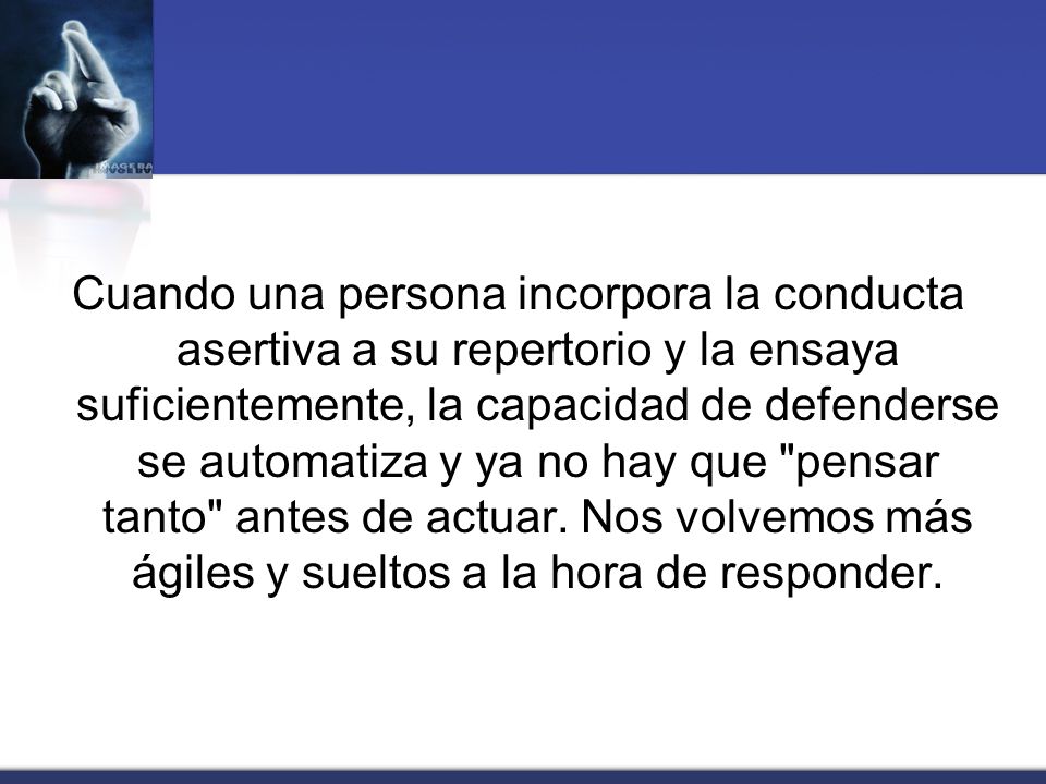 Cuando una persona incorpora la conducta asertiva a su repertorio y la ensaya suficientemente, la capacidad de defenderse se automatiza y ya no hay que pensar tanto antes de actuar.