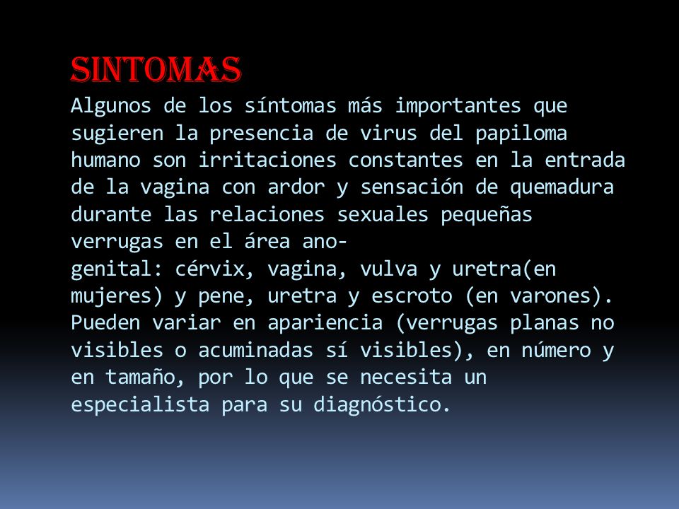 Sintomas Algunos de los síntomas más importantes que sugieren la presencia de virus del papiloma humano son irritaciones constantes en la entrada de la vagina con ardor y sensación de quemadura durante las relaciones sexuales pequeñas verrugas en el área ano-genital: cérvix, vagina, vulva y uretra(en mujeres) y pene, uretra y escroto (en varones).