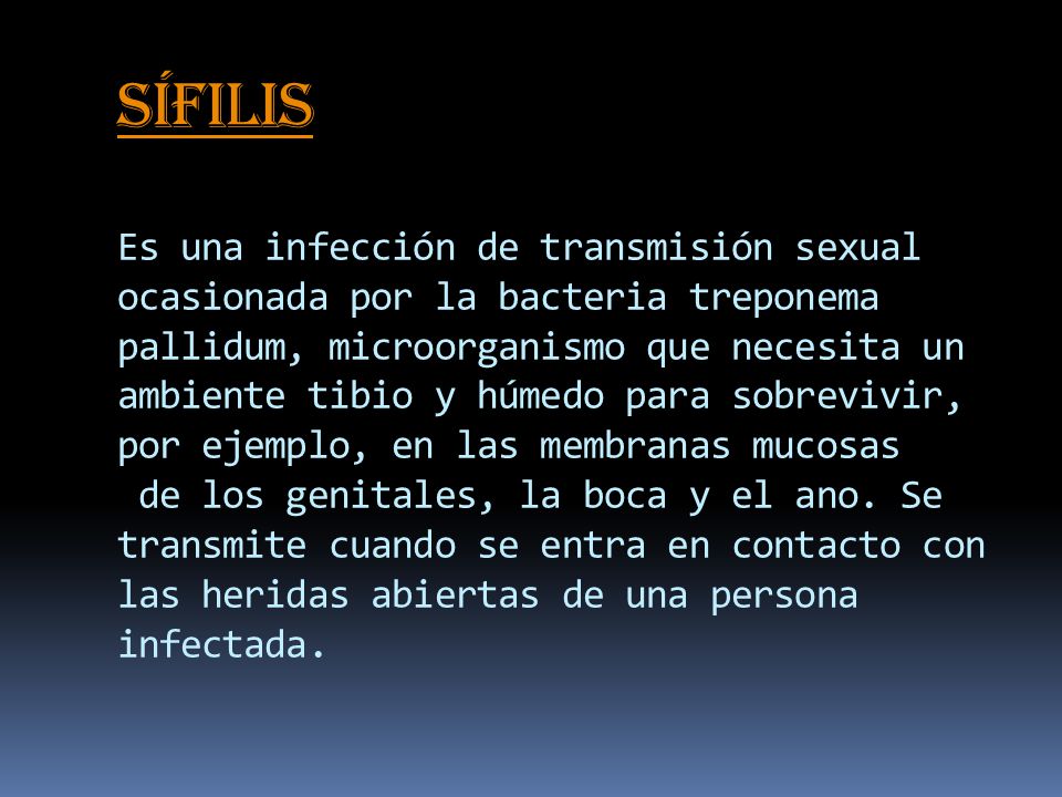 Sífilis Es una infección de transmisión sexual ocasionada por la bacteria treponema pallidum, microorganismo que necesita un ambiente tibio y húmedo para sobrevivir, por ejemplo, en las membranas mucosas de los genitales, la boca y el ano.