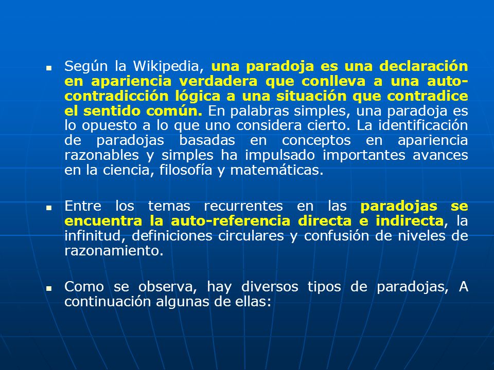 Según la Wikipedia, una paradoja es una declaración en apariencia verdadera que conlleva a una auto-contradicción lógica a una situación que contradice el sentido común. En palabras simples, una paradoja es lo opuesto a lo que uno considera cierto. La identificación de paradojas basadas en conceptos en apariencia razonables y simples ha impulsado importantes avances en la ciencia, filosofía y matemáticas.