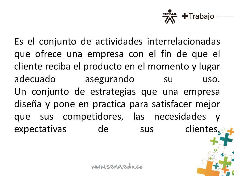 Es el conjunto de actividades interrelacionadas que ofrece una empresa con el fín de que el cliente reciba el producto en el momento y lugar adecuado asegurando su uso.