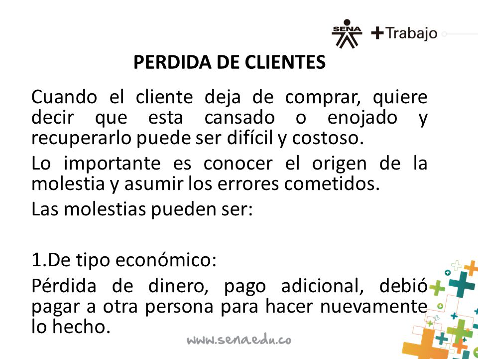 PERDIDA DE CLIENTES Cuando el cliente deja de comprar, quiere decir que esta cansado o enojado y recuperarlo puede ser difícil y costoso.