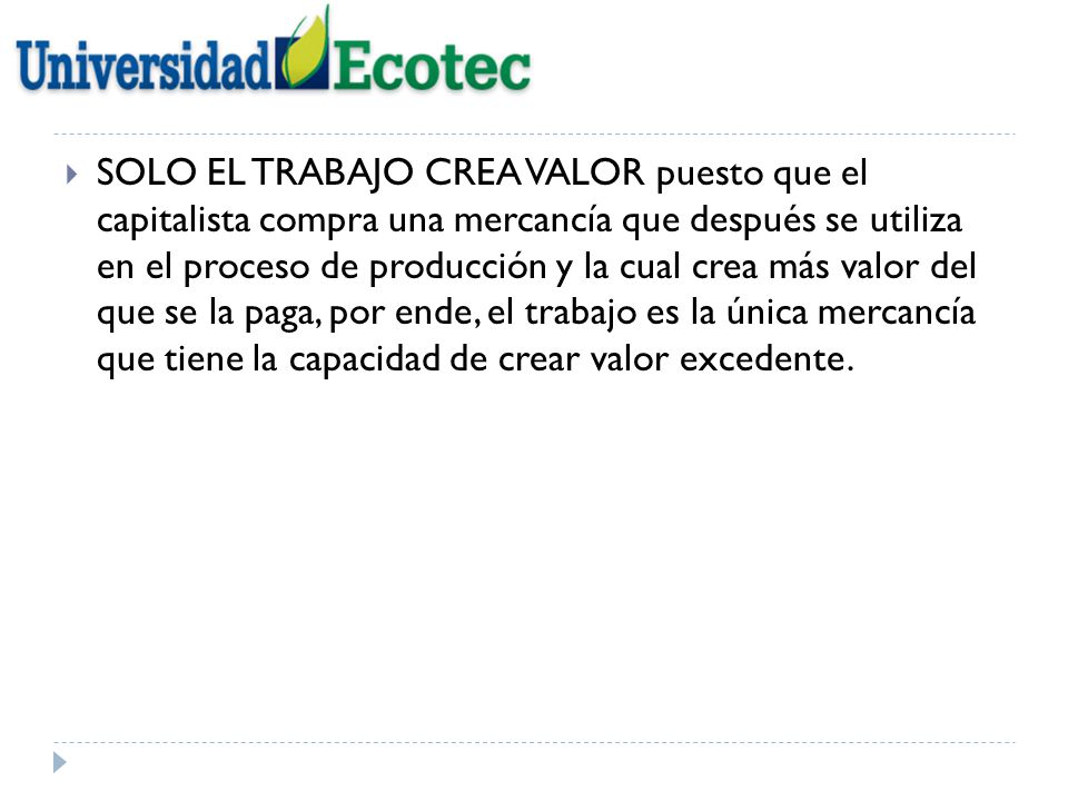 SOLO EL TRABAJO CREA VALOR puesto que el capitalista compra una mercancía que después se utiliza en el proceso de producción y la cual crea más valor del que se la paga, por ende, el trabajo es la única mercancía que tiene la capacidad de crear valor excedente.