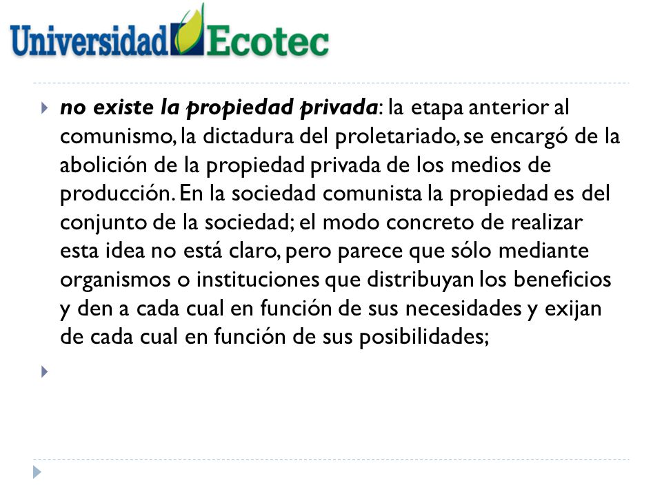 no existe la propiedad privada: la etapa anterior al comunismo, la dictadura del proletariado, se encargó de la abolición de la propiedad privada de los medios de producción. En la sociedad comunista la propiedad es del conjunto de la sociedad; el modo concreto de realizar esta idea no está claro, pero parece que sólo mediante organismos o instituciones que distribuyan los beneficios y den a cada cual en función de sus necesidades y exijan de cada cual en función de sus posibilidades;