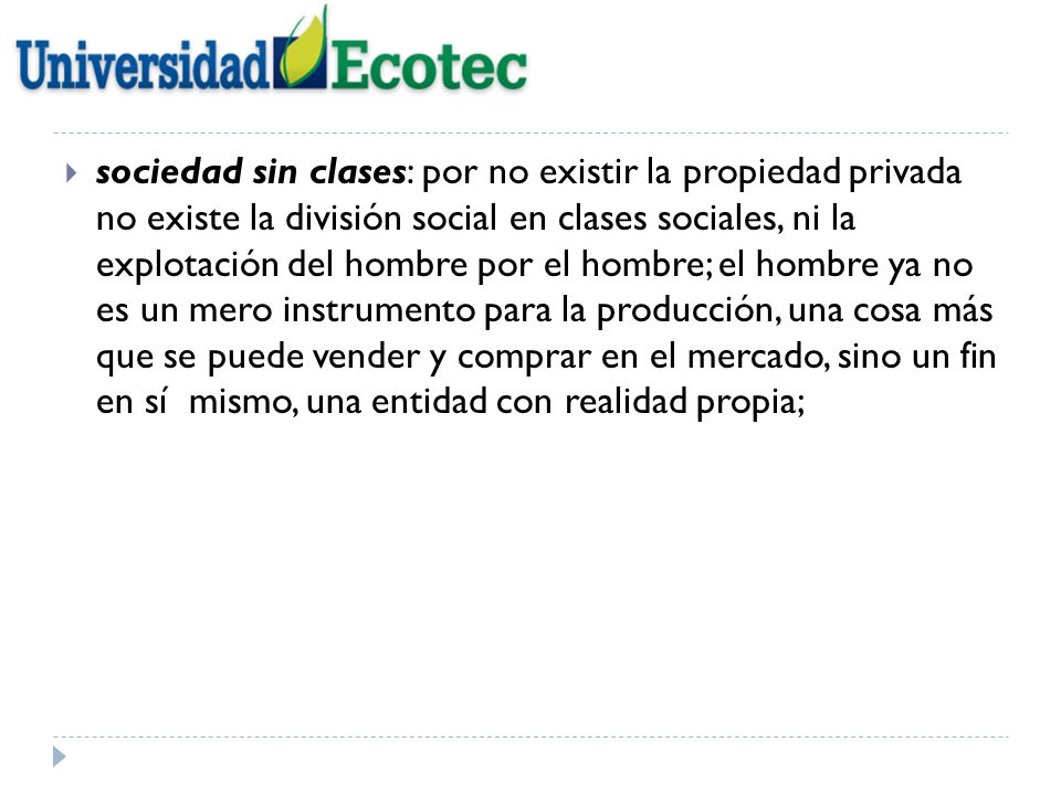 sociedad sin clases: por no existir la propiedad privada no existe la división social en clases sociales, ni la explotación del hombre por el hombre; el hombre ya no es un mero instrumento para la producción, una cosa más que se puede vender y comprar en el mercado, sino un fin en sí mismo, una entidad con realidad propia;