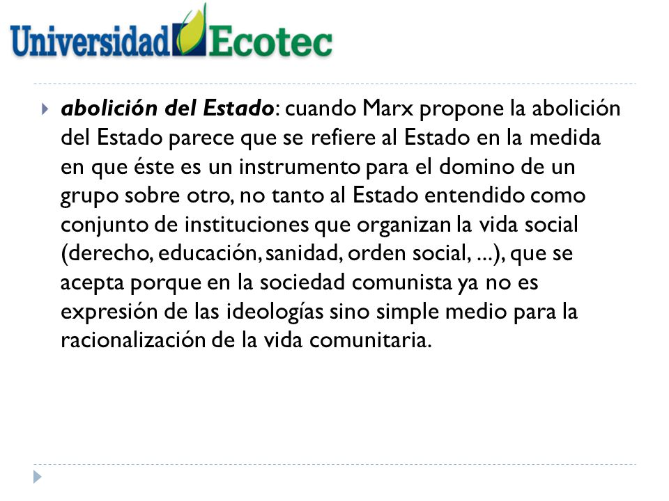 abolición del Estado: cuando Marx propone la abolición del Estado parece que se refiere al Estado en la medida en que éste es un instrumento para el domino de un grupo sobre otro, no tanto al Estado entendido como conjunto de instituciones que organizan la vida social (derecho, educación, sanidad, orden social, ...), que se acepta porque en la sociedad comunista ya no es expresión de las ideologías sino simple medio para la racionalización de la vida comunitaria.