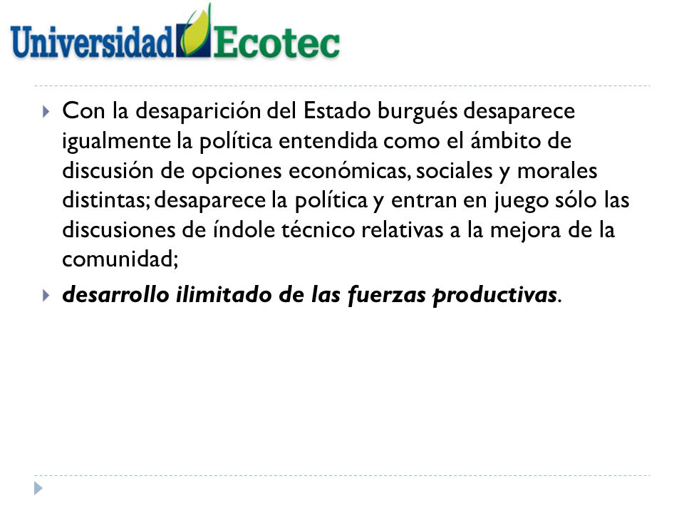 Con la desaparición del Estado burgués desaparece igualmente la política entendida como el ámbito de discusión de opciones económicas, sociales y morales distintas; desaparece la política y entran en juego sólo las discusiones de índole técnico relativas a la mejora de la comunidad;