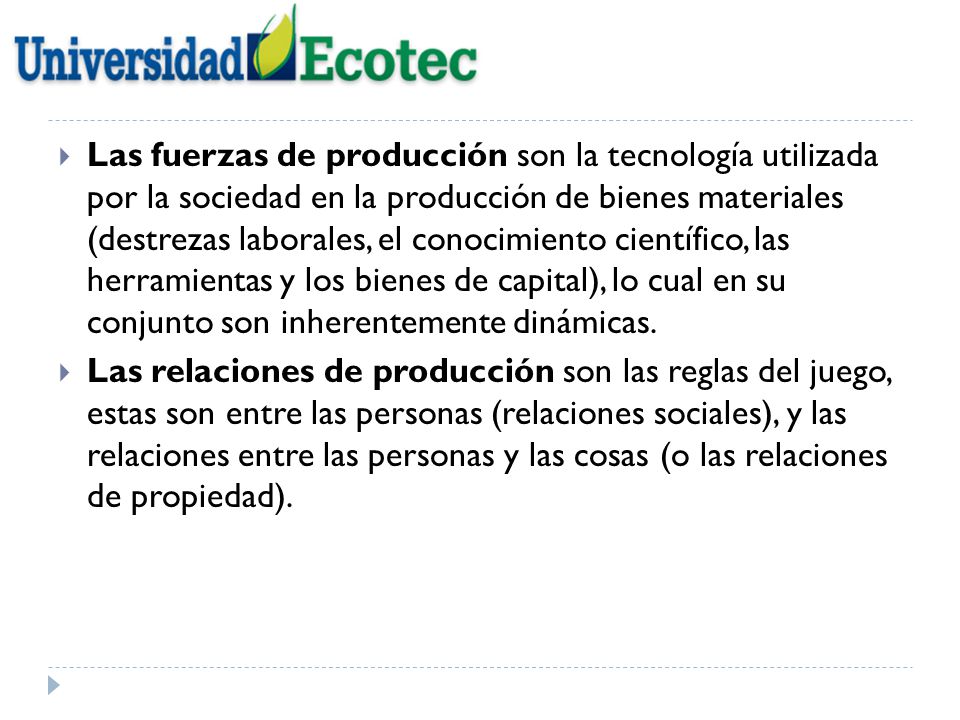 Las fuerzas de producción son la tecnología utilizada por la sociedad en la producción de bienes materiales (destrezas laborales, el conocimiento científico, las herramientas y los bienes de capital), lo cual en su conjunto son inherentemente dinámicas.