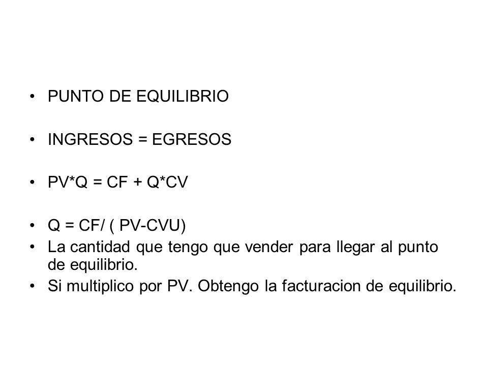 PUNTO DE EQUILIBRIO INGRESOS = EGRESOS. PV*Q = CF + Q*CV. Q = CF/ ( PV-CVU) La cantidad que tengo que vender para llegar al punto de equilibrio.