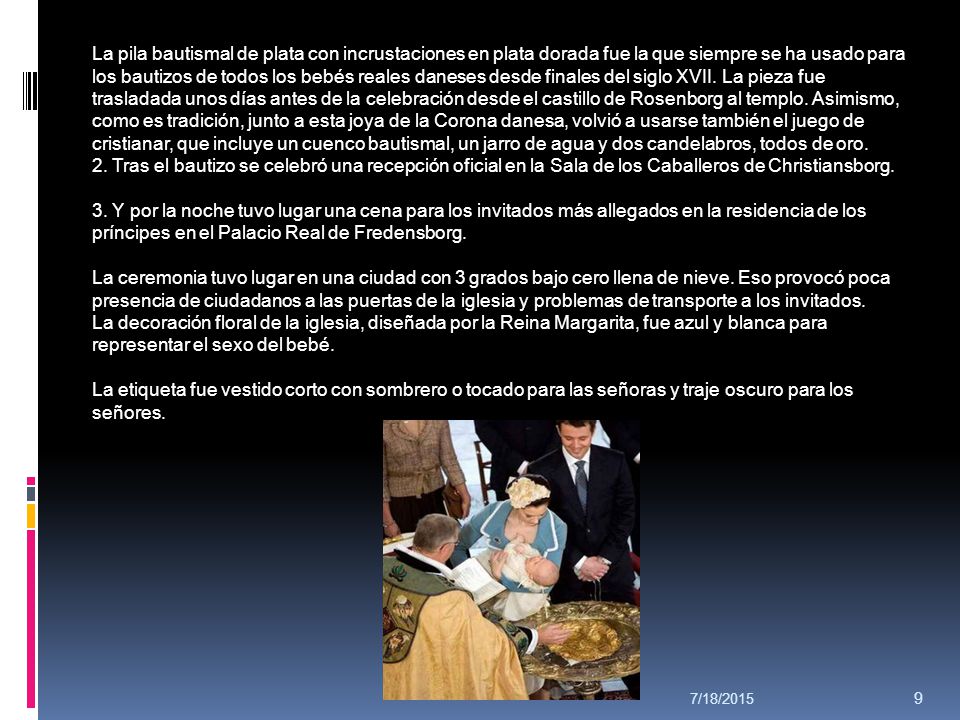 La pila bautismal de plata con incrustaciones en plata dorada fue la que siempre se ha usado para los bautizos de todos los bebés reales daneses desde finales del siglo XVII. La pieza fue trasladada unos días antes de la celebración desde el castillo de Rosenborg al templo. Asimismo, como es tradición, junto a esta joya de la Corona danesa, volvió a usarse también el juego de cristianar, que incluye un cuenco bautismal, un jarro de agua y dos candelabros, todos de oro.