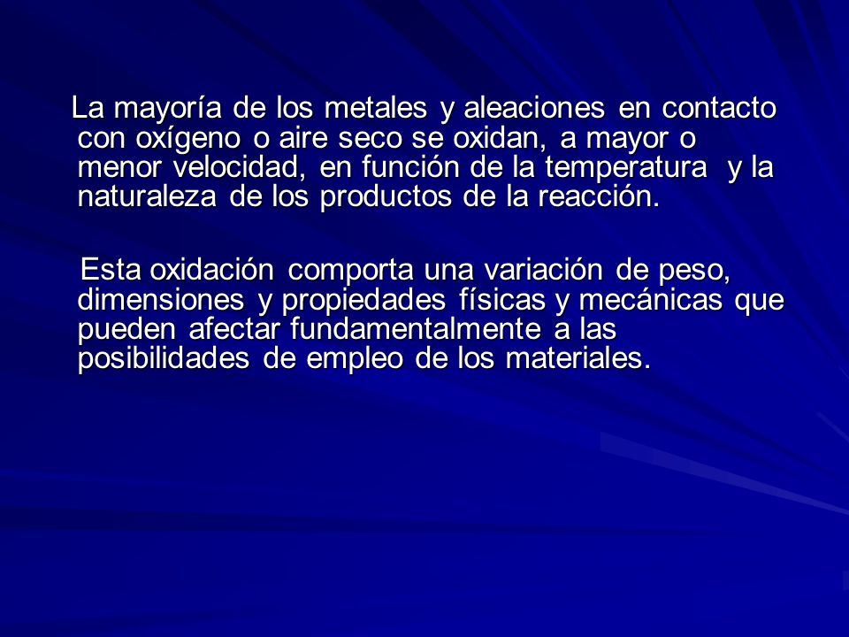La mayoría de los metales y aleaciones en contacto con oxígeno o aire seco se oxidan, a mayor o menor velocidad, en función de la temperatura y la naturaleza de los productos de la reacción.
