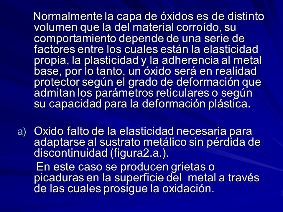 Normalmente la capa de óxidos es de distinto volumen que la del material corroído, su comportamiento depende de una serie de factores entre los cuales están la elasticidad propia, la plasticidad y la adherencia al metal base, por lo tanto, un óxido será en realidad protector según el grado de deformación que admitan los parámetros reticulares o según su capacidad para la deformación plástica.