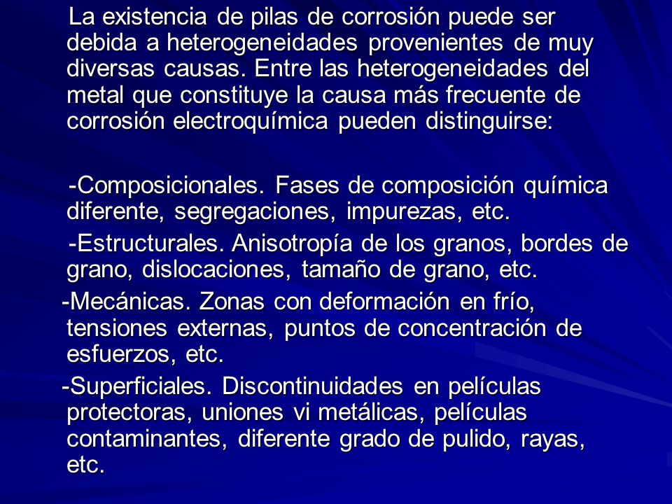 La existencia de pilas de corrosión puede ser debida a heterogeneidades provenientes de muy diversas causas. Entre las heterogeneidades del metal que constituye la causa más frecuente de corrosión electroquímica pueden distinguirse: