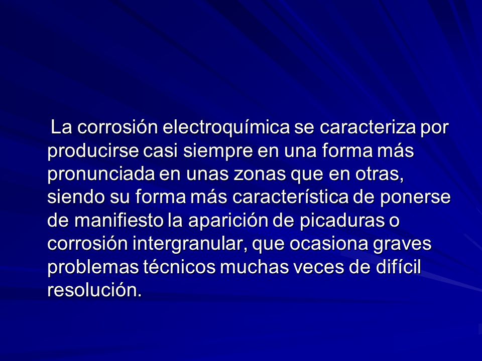 La corrosión electroquímica se caracteriza por producirse casi siempre en una forma más pronunciada en unas zonas que en otras, siendo su forma más característica de ponerse de manifiesto la aparición de picaduras o corrosión intergranular, que ocasiona graves problemas técnicos muchas veces de difícil resolución.