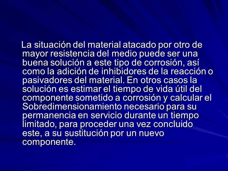 La situación del material atacado por otro de mayor resistencia del medio puede ser una buena solución a este tipo de corrosión, así como la adición de inhibidores de la reacción o pasivadores del material.