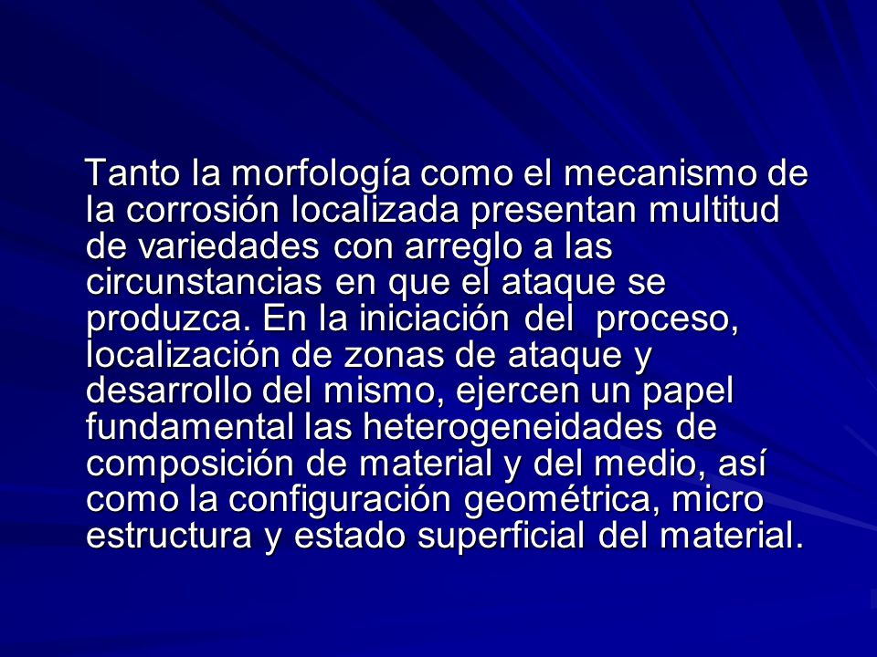 Tanto la morfología como el mecanismo de la corrosión localizada presentan multitud de variedades con arreglo a las circunstancias en que el ataque se produzca.