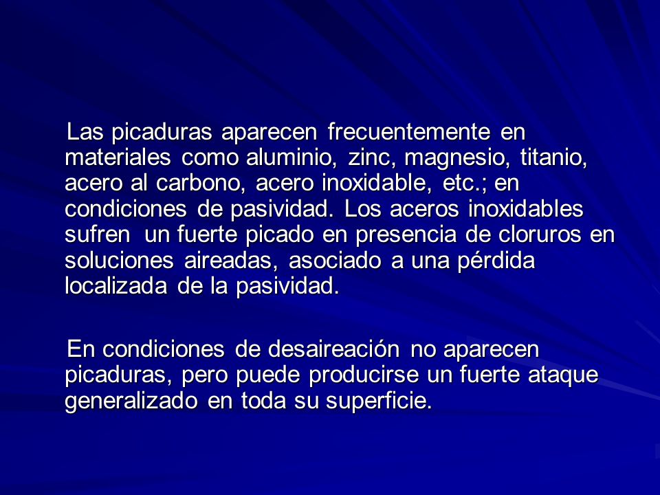 Las picaduras aparecen frecuentemente en materiales como aluminio, zinc, magnesio, titanio, acero al carbono, acero inoxidable, etc.; en condiciones de pasividad. Los aceros inoxidables sufren un fuerte picado en presencia de cloruros en soluciones aireadas, asociado a una pérdida localizada de la pasividad.