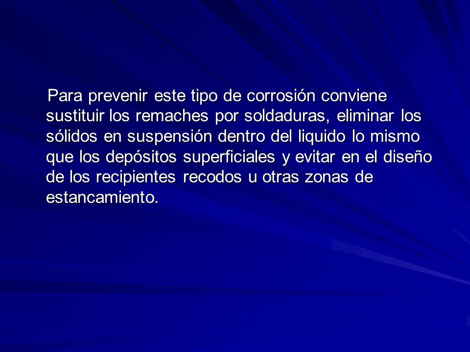Para prevenir este tipo de corrosión conviene sustituir los remaches por soldaduras, eliminar los sólidos en suspensión dentro del liquido lo mismo que los depósitos superficiales y evitar en el diseño de los recipientes recodos u otras zonas de estancamiento.