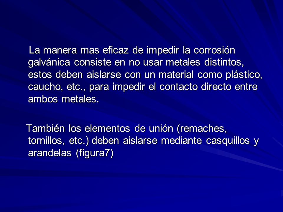 La manera mas eficaz de impedir la corrosión galvánica consiste en no usar metales distintos, estos deben aislarse con un material como plástico, caucho, etc., para impedir el contacto directo entre ambos metales.