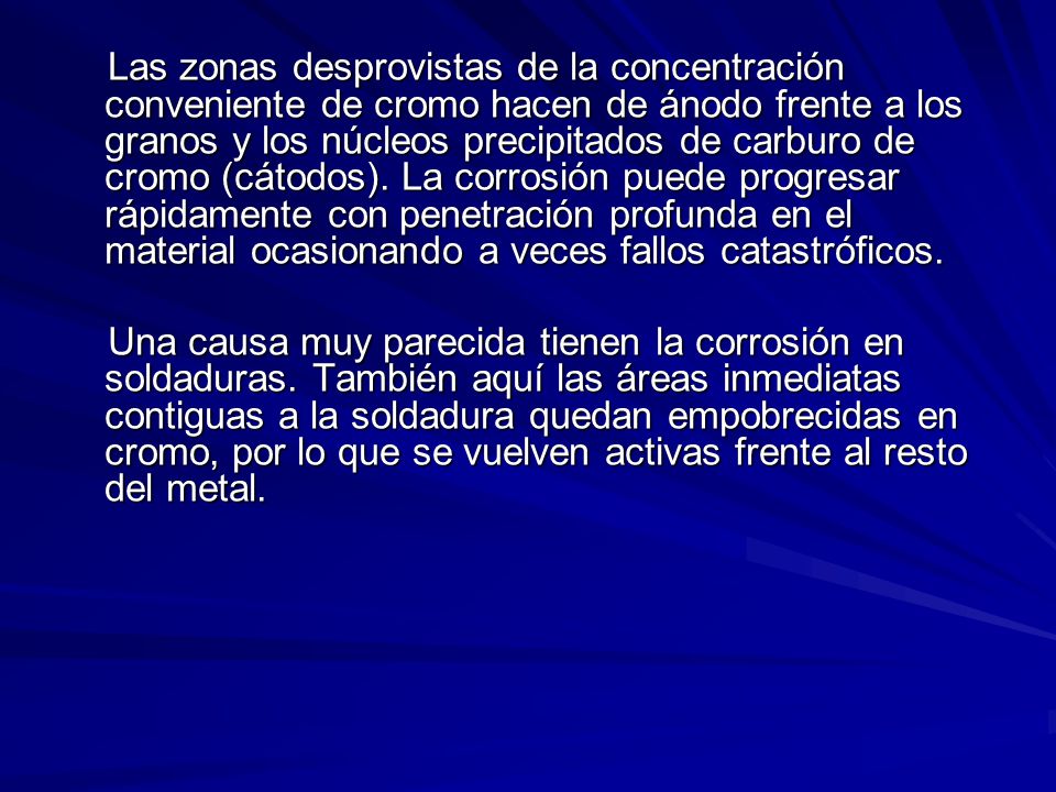 Las zonas desprovistas de la concentración conveniente de cromo hacen de ánodo frente a los granos y los núcleos precipitados de carburo de cromo (cátodos). La corrosión puede progresar rápidamente con penetración profunda en el material ocasionando a veces fallos catastróficos.