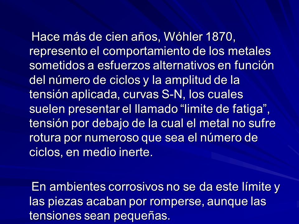 Hace más de cien años, Wóhler 1870, represento el comportamiento de los metales sometidos a esfuerzos alternativos en función del número de ciclos y la amplitud de la tensión aplicada, curvas S-N, los cuales suelen presentar el llamado limite de fatiga , tensión por debajo de la cual el metal no sufre rotura por numeroso que sea el número de ciclos, en medio inerte.
