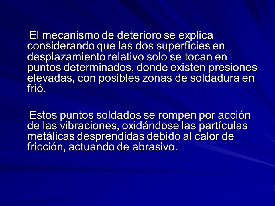 El mecanismo de deterioro se explica considerando que las dos superficies en desplazamiento relativo solo se tocan en puntos determinados, donde existen presiones elevadas, con posibles zonas de soldadura en frió.