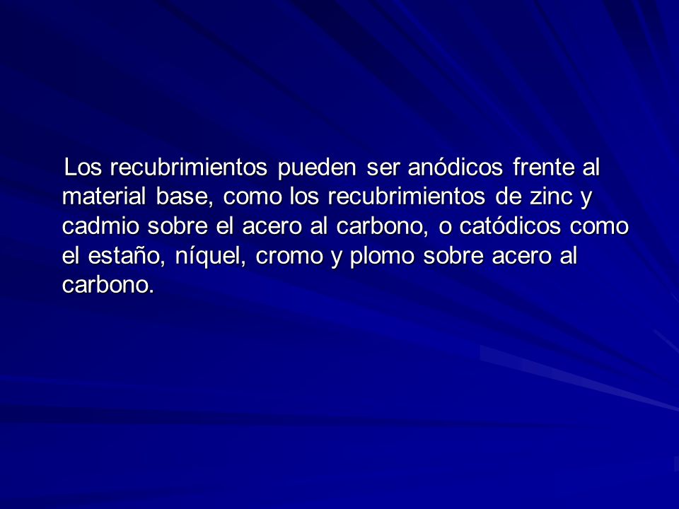 Los recubrimientos pueden ser anódicos frente al material base, como los recubrimientos de zinc y cadmio sobre el acero al carbono, o catódicos como el estaño, níquel, cromo y plomo sobre acero al carbono.