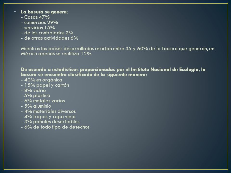 La basura se genera: - Casas 47% - comercios 29% - servicios 15% - de los controlados 2% - de otras actividades 6% Mientras los países desarrollados reciclan entre 35 y 60% de la basura que generan, en México apenas se reutiliza 12% De acuerdo a estadísticas proporcionadas por el Instituto Nacional de Ecología, la basura se encuentra clasificada de la siguiente manera: - 40% es orgánica - 15% papel y cartón - 8% vidrio - 5% plástico - 6% metales varios - 5% aluminio - 4% materiales diversos - 4% trapos y ropa vieja - 3% pañales desechables - 6% de todo tipo de desechos