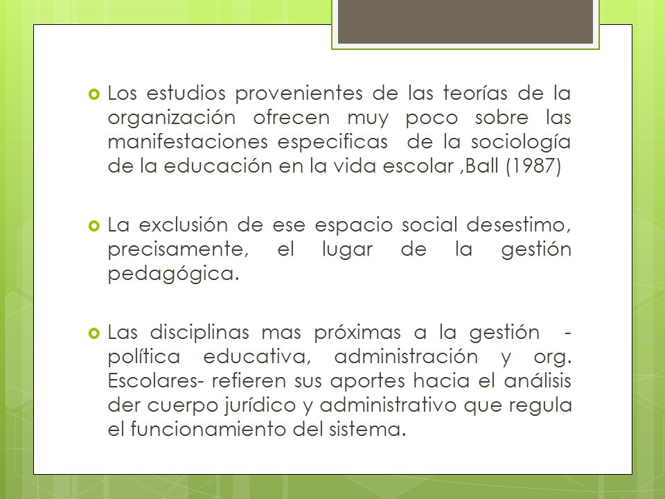 Los estudios provenientes de las teorías de la organización ofrecen muy poco sobre las manifestaciones especificas de la sociología de la educación en la vida escolar ,Ball (1987)