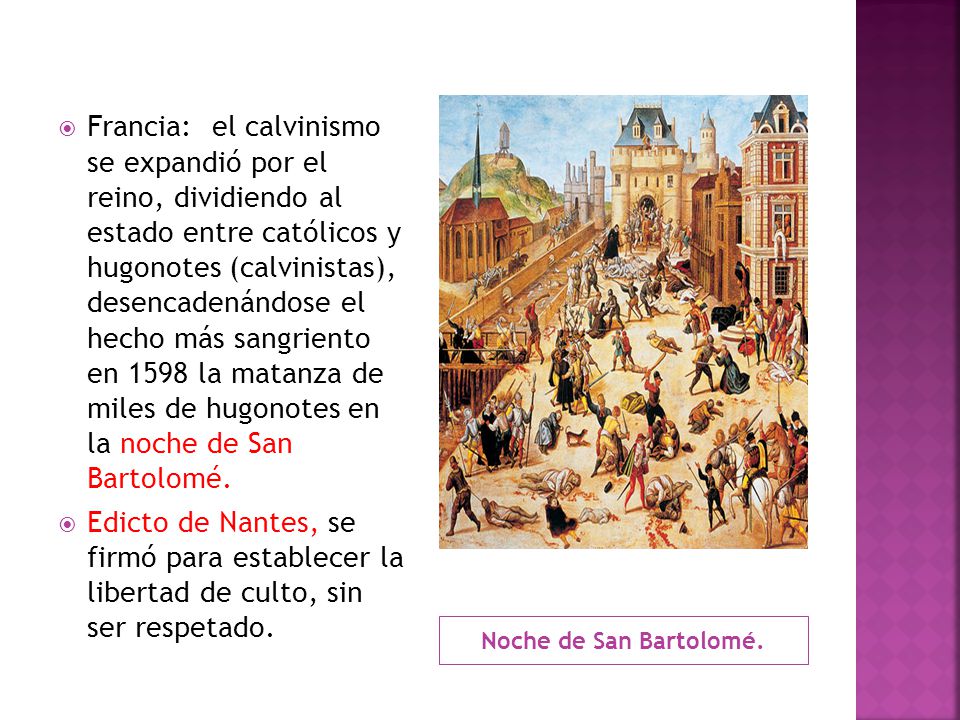 Francia: el calvinismo se expandió por el reino, dividiendo al estado entre católicos y hugonotes (calvinistas), desencadenándose el hecho más sangriento en 1598 la matanza de miles de hugonotes en la noche de San Bartolomé.