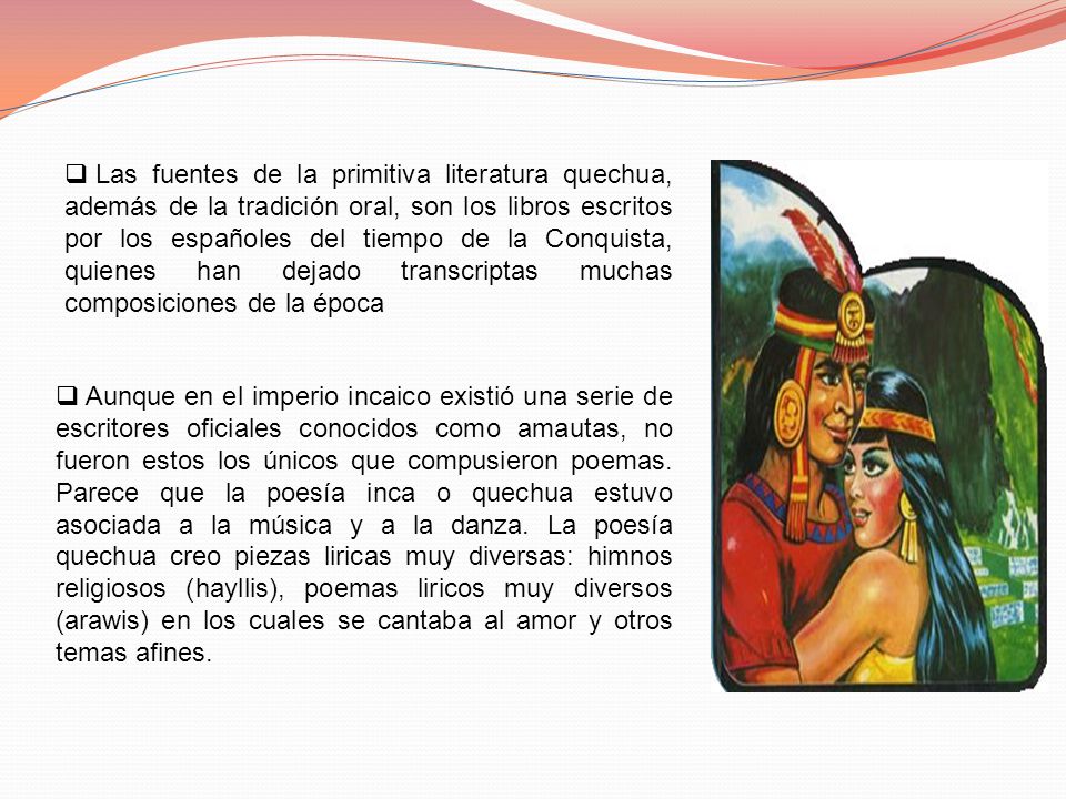 Las fuentes de la primitiva literatura quechua, además de la tradición oral, son los libros escritos por los españoles del tiempo de la Conquista, quienes han dejado transcriptas muchas composiciones de la época