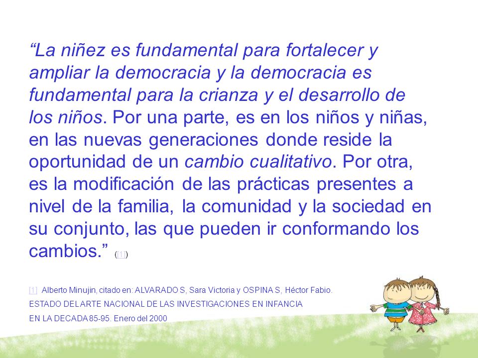 La niñez es fundamental para fortalecer y ampliar la democracia y la democracia es fundamental para la crianza y el desarrollo de los niños. Por una parte, es en los niños y niñas, en las nuevas generaciones donde reside la oportunidad de un cambio cualitativo. Por otra, es la modificación de las prácticas presentes a nivel de la familia, la comunidad y la sociedad en su conjunto, las que pueden ir conformando los cambios. ([1])