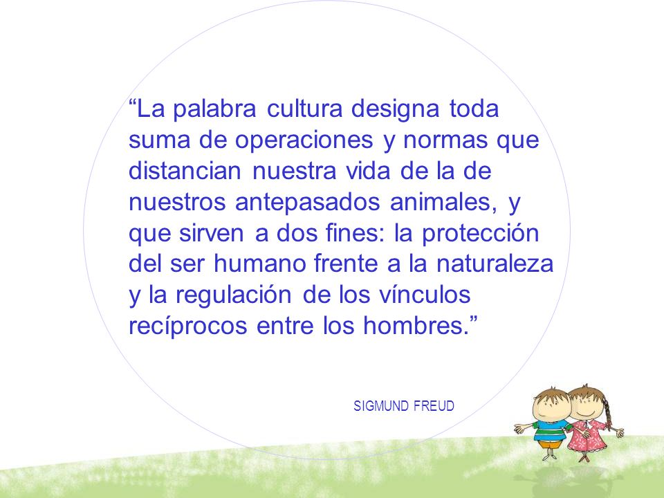 La palabra cultura designa toda suma de operaciones y normas que distancian nuestra vida de la de nuestros antepasados animales, y que sirven a dos fines: la protección del ser humano frente a la naturaleza y la regulación de los vínculos recíprocos entre los hombres.