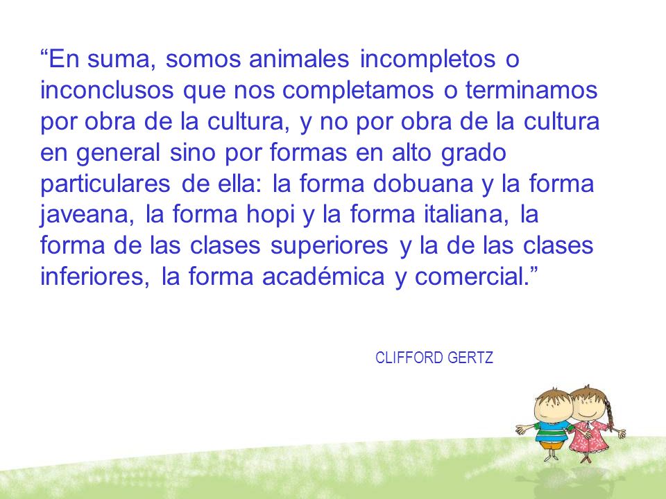 En suma, somos animales incompletos o inconclusos que nos completamos o terminamos por obra de la cultura, y no por obra de la cultura en general sino por formas en alto grado particulares de ella: la forma dobuana y la forma javeana, la forma hopi y la forma italiana, la forma de las clases superiores y la de las clases inferiores, la forma académica y comercial.