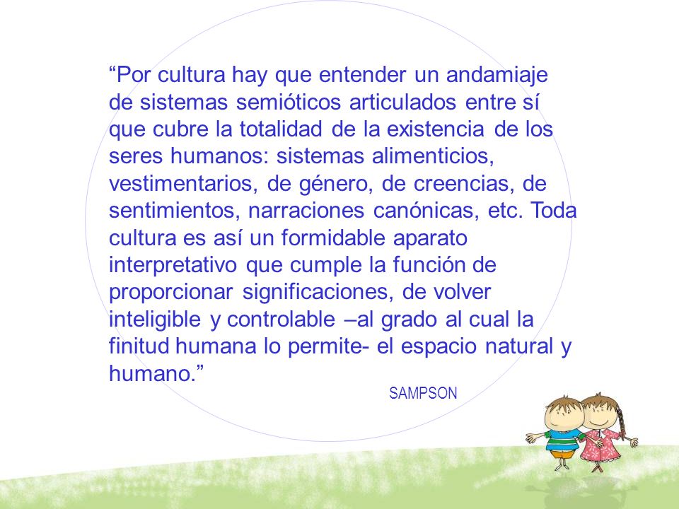 Por cultura hay que entender un andamiaje de sistemas semióticos articulados entre sí que cubre la totalidad de la existencia de los seres humanos: sistemas alimenticios, vestimentarios, de género, de creencias, de sentimientos, narraciones canónicas, etc. Toda cultura es así un formidable aparato interpretativo que cumple la función de proporcionar significaciones, de volver inteligible y controlable –al grado al cual la finitud humana lo permite- el espacio natural y humano.