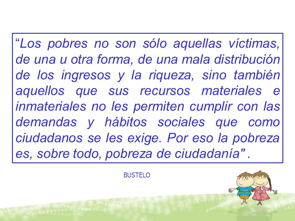 Los pobres no son sólo aquellas víctimas, de una u otra forma, de una mala distribución de los ingresos y la riqueza, sino también aquellos que sus recursos materiales e inmateriales no les permiten cumplir con las demandas y hábitos sociales que como ciudadanos se les exige. Por eso la pobreza es, sobre todo, pobreza de ciudadanía .