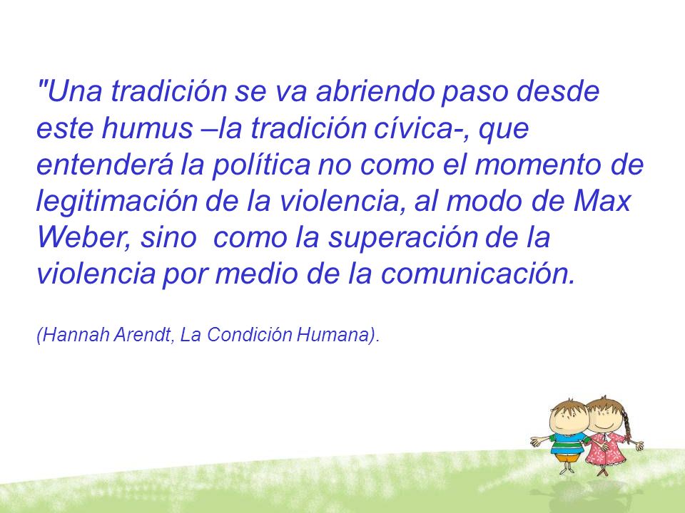 Una tradición se va abriendo paso desde este humus –la tradición cívica-, que entenderá la política no como el momento de legitimación de la violencia, al modo de Max Weber, sino como la superación de la violencia por medio de la comunicación.