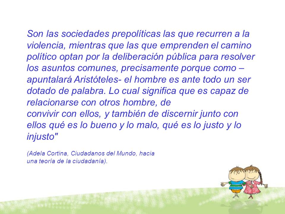 Son las sociedades prepolíticas las que recurren a la violencia, mientras que las que emprenden el camino político optan por la deliberación pública para resolver los asuntos comunes, precisamente porque como –apuntalará Aristóteles- el hombre es ante todo un ser dotado de palabra. Lo cual significa que es capaz de relacionarse con otros hombre, de