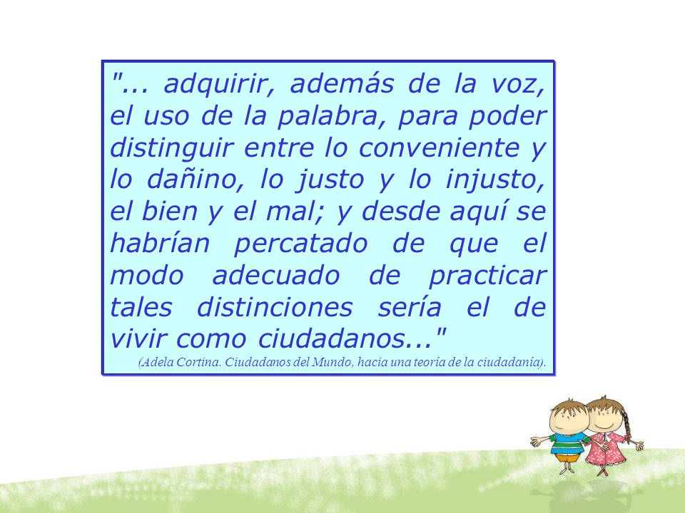 ... adquirir, además de la voz, el uso de la palabra, para poder distinguir entre lo conveniente y lo dañino, lo justo y lo injusto, el bien y el mal; y desde aquí se habrían percatado de que el modo adecuado de practicar tales distinciones sería el de vivir como ciudadanos...