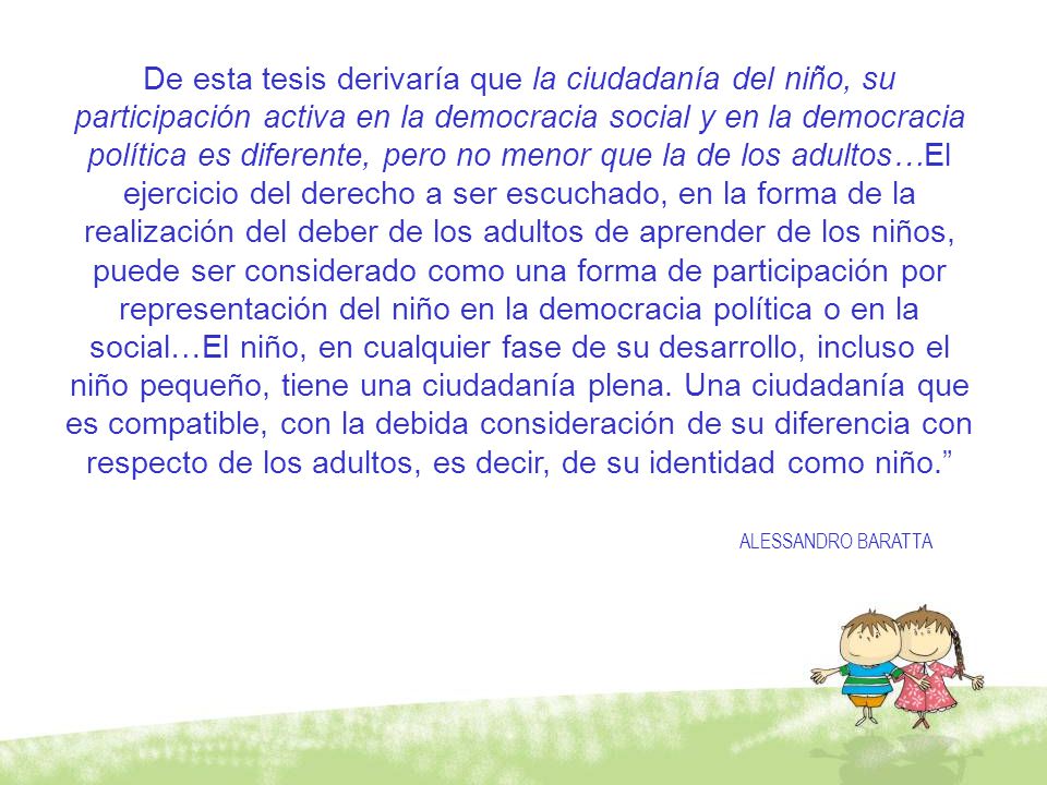 De esta tesis derivaría que la ciudadanía del niño, su participación activa en la democracia social y en la democracia política es diferente, pero no menor que la de los adultos…El ejercicio del derecho a ser escuchado, en la forma de la realización del deber de los adultos de aprender de los niños, puede ser considerado como una forma de participación por representación del niño en la democracia política o en la social…El niño, en cualquier fase de su desarrollo, incluso el niño pequeño, tiene una ciudadanía plena. Una ciudadanía que es compatible, con la debida consideración de su diferencia con respecto de los adultos, es decir, de su identidad como niño.