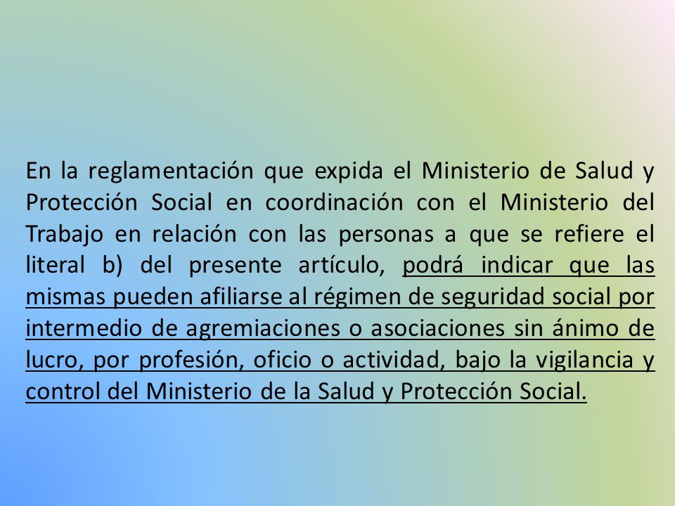 En la reglamentación que expida el Ministerio de Salud y Protección Social en coordinación con el Ministerio del Trabajo en relación con las personas a que se refiere el literal b) del presente artículo, podrá indicar que las mismas pueden afiliarse al régimen de seguridad social por intermedio de agremiaciones o asociaciones sin ánimo de lucro, por profesión, oficio o actividad, bajo la vigilancia y control del Ministerio de la Salud y Protección Social.