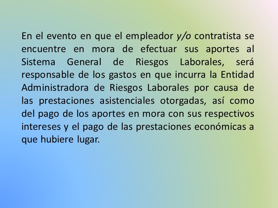 En el evento en que el empleador y/o contratista se encuentre en mora de efectuar sus aportes al Sistema General de Riesgos Laborales, será responsable de los gastos en que incurra la Entidad Administradora de Riesgos Laborales por causa de las prestaciones asistenciales otorgadas, así como del pago de los aportes en mora con sus respectivos intereses y el pago de las prestaciones económicas a que hubiere lugar.