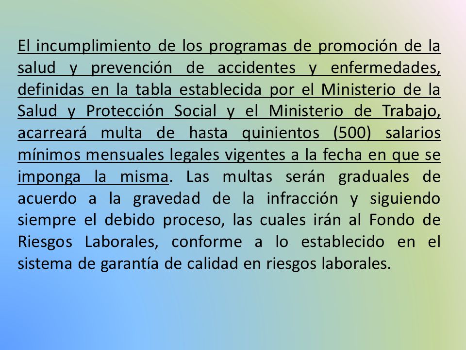 El incumplimiento de los programas de promoción de la salud y prevención de accidentes y enfermedades, definidas en la tabla establecida por el Ministerio de la Salud y Protección Social y el Ministerio de Trabajo, acarreará multa de hasta quinientos (500) salarios mínimos mensuales legales vigentes a la fecha en que se imponga la misma.