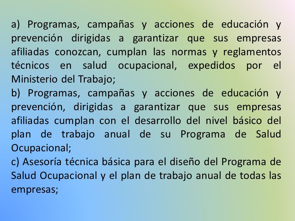 a) Programas, campañas y acciones de educación y prevención dirigidas a garantizar que sus empresas afiliadas conozcan, cumplan las normas y reglamentos técnicos en salud ocupacional, expedidos por el Ministerio del Trabajo;