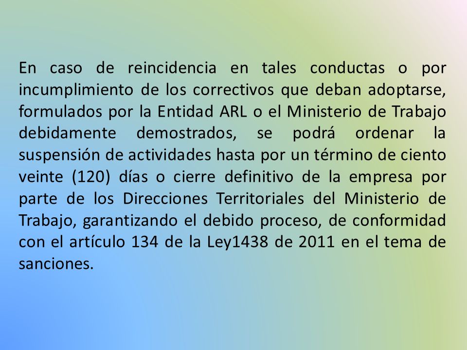 En caso de reincidencia en tales conductas o por incumplimiento de los correctivos que deban adoptarse, formulados por la Entidad ARL o el Ministerio de Trabajo debidamente demostrados, se podrá ordenar la suspensión de actividades hasta por un término de ciento veinte (120) días o cierre definitivo de la empresa por parte de los Direcciones Territoriales del Ministerio de Trabajo, garantizando el debido proceso, de conformidad con el artículo 134 de la Ley1438 de 2011 en el tema de sanciones.
