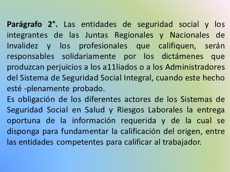 Parágrafo 2°. Las entidades de seguridad social y los integrantes de las Juntas Regionales y Nacionales de Invalidez y los profesionales que califiquen, serán responsables solidariamente por los dictámenes que produzcan perjuicios a los a11liados o a los Administradores del Sistema de Seguridad Social Integral, cuando este hecho esté -plenamente probado.