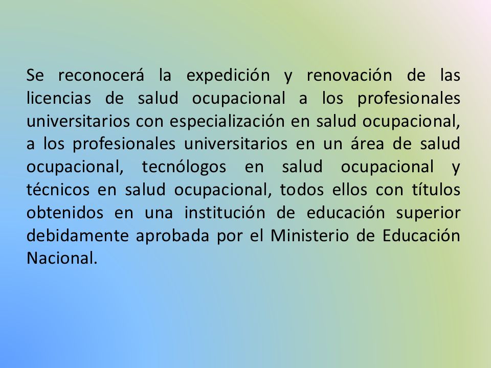 Se reconocerá la expedición y renovación de las licencias de salud ocupacional a los profesionales universitarios con especialización en salud ocupacional, a los profesionales universitarios en un área de salud ocupacional, tecnólogos en salud ocupacional y técnicos en salud ocupacional, todos ellos con títulos obtenidos en una institución de educación superior debidamente aprobada por el Ministerio de Educación Nacional.