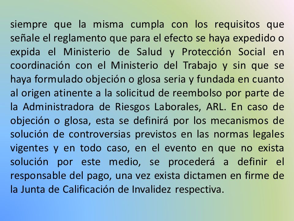 siempre que la misma cumpla con los requisitos que señale el reglamento que para el efecto se haya expedido o expida el Ministerio de Salud y Protección Social en coordinación con el Ministerio del Trabajo y sin que se haya formulado objeción o glosa seria y fundada en cuanto al origen atinente a la solicitud de reembolso por parte de la Administradora de Riesgos Laborales, ARL.