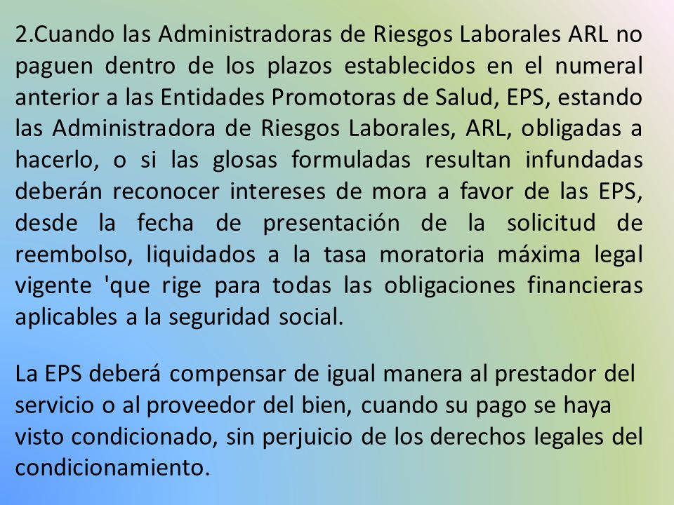 2.Cuando las Administradoras de Riesgos Laborales ARL no paguen dentro de los plazos establecidos en el numeral anterior a las Entidades Promotoras de Salud, EPS, estando las Administradora de Riesgos Laborales, ARL, obligadas a hacerlo, o si las glosas formuladas resultan infundadas deberán reconocer intereses de mora a favor de las EPS, desde la fecha de presentación de la solicitud de reembolso, liquidados a la tasa moratoria máxima legal vigente que rige para todas las obligaciones financieras aplicables a la seguridad social.